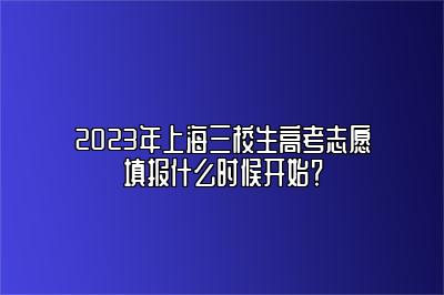 2023年上海三校生高考志愿填报什么时候开始？ 