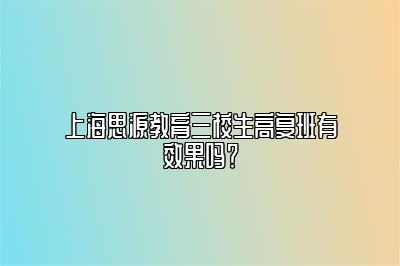 上海思源教育三校生高复班有效果吗？ 