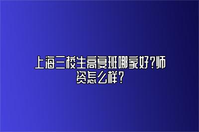 上海三校生高复班哪家好？师资怎么样？ 