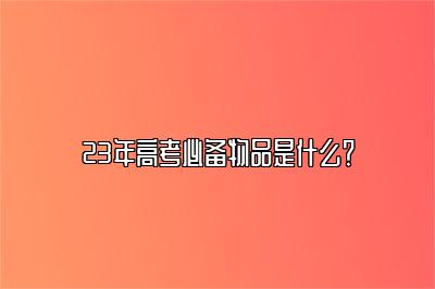 23年高考必备物品是什么？ 