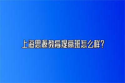 上海思源教育提高班怎么样？ 