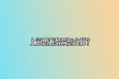 上海思源教育怎么样？