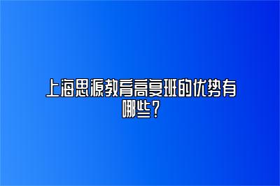 上海思源教育高复班的优势有哪些？ 