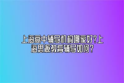 上海高中辅导机构哪家好？上海思源教育辅导如何？