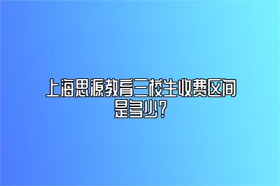 上海思源教育三校生收费区间是多少？ 