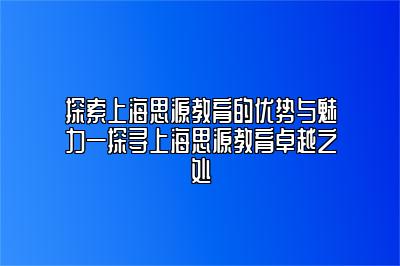 探索上海思源教育的优势与魅力—探寻上海思源教育卓越之处 