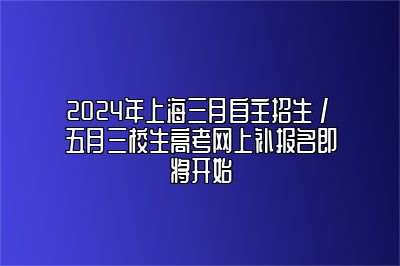 2024年上海三月自主招生 / 五月三校生高考网上补报名即将开始 