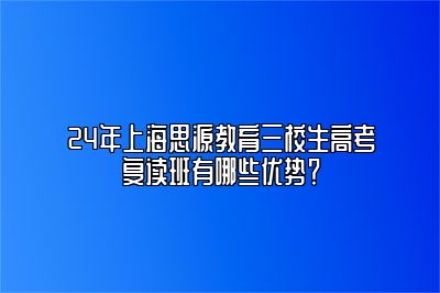 24年上海思源教育三校生高考复读班有哪些优势？ 