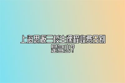 上海思源三校生课程收费分别是多少？ 