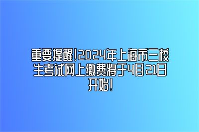 重要提醒！2024年上海市三校生考试网上缴费将于4月21日开始！ 