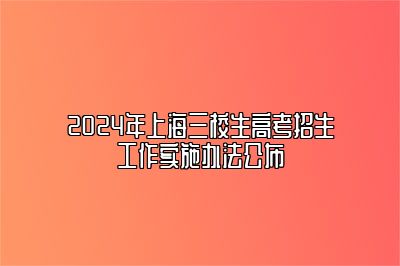 2024年上海三校生高考招生工作实施办法公布 