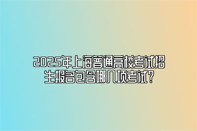 2025年上海普通高校考试招生报名包含哪几项考试？ 