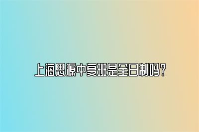 上海思源中复班是全日制吗？ 