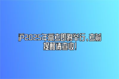 沪2025年高考即将举行，考前提醒请查收！ 
