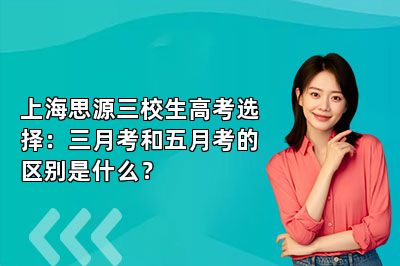 上海思源三校生高考选择：三月考和五月考的区别是什么？ 