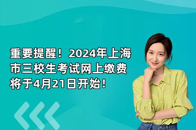 重要提醒！2024年上海市三校生考试网上缴费将于4月21日开始！